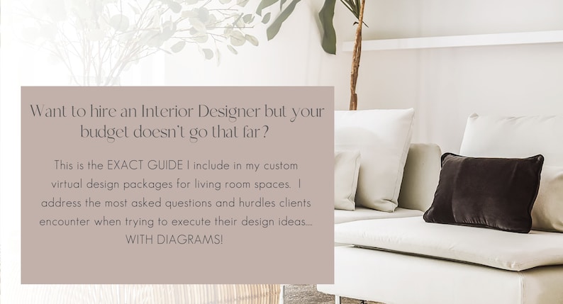 May include: Text overlay on a light brown background with a white couch and black throw pillow in the foreground. The text reads: "Want to hire an Interior Designer but your budget doesn't go that far? This is the EXACT GUIDE I include in my custom virtual design packages for living room spaces. I address the most asked questions and hurdles clients encounter when trying to execute their design ideas... WITH DIAGRAMS!"