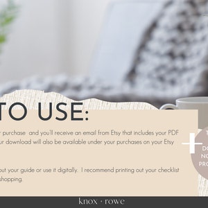 May include: A beige and white digital download guide with instructions on how to use the product. The text reads "HOW TO USE: 1. Complete your purchase and you'll receive an email from Etsy that includes your PDF download. (Your download will also be available under your purchases on your Etsy account 2. You can print out your guide or use it digitally. I recommend printing out your checklist to have while shopping + THIS IS AN INSTANT DOWNLOAD. NO PHYSICAL PRODUCT WILL BE SENT knox. rowe"