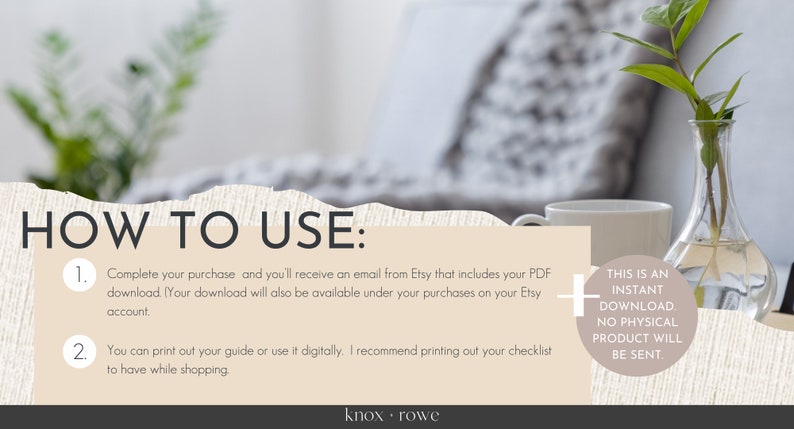 May include: A beige and white digital download guide with instructions on how to use the product. The text reads "HOW TO USE: 1. Complete your purchase and you'll receive an email from Etsy that includes your PDF download. (Your download will also be available under your purchases on your Etsy account 2. You can print out your guide or use it digitally. I recommend printing out your checklist to have while shopping + THIS IS AN INSTANT DOWNLOAD. NO PHYSICAL PRODUCT WILL BE SENT knox. rowe"