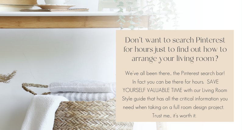 May include: Text overlay on a light brown background with the text "Don't want to search Pinterest for hours just to find out how to arrange your living room? We've all been there... the Pinterest search bar! In fact you can be there for hours. SAVE YOURSELF VALUABLE TIME with our Living Room Style guide that has all the critical information you need when taking on a full room design project. Trust me... it's worth it."