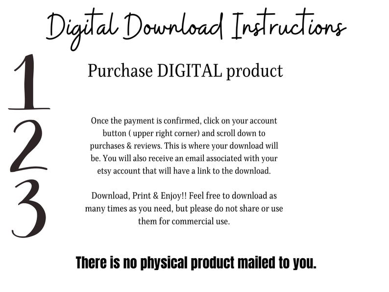Puede incluir: Un fondo blanco con texto negro que describe los pasos para descargar un producto digital. El texto dice: "Digital Download Instructions", "Purchase DIGITAL product", "123", "Una vez que se confirme el pago, haz clic en el bot&oacute;n de tu cuenta (esquina superior derecha) y despl&aacute;zate hacia abajo hasta las compras y las rese&ntilde;as. Aqu&iacute; es donde estar&aacute; tu descarga. Tambi&eacute;n recibir&aacute;s un correo electr&oacute;nico asociado con tu cuenta de Etsy que tendr&aacute; un enlace a la descarga.", "&iexcl;Descarga, imprime y disfruta! Si&eacute;ntete libre de descargar tantas veces como necesites, pero por favor no compartas ni uses estos archivos para uso comercial.", "No se env&iacute;a ning&uacute;n producto f&iacute;sico."
