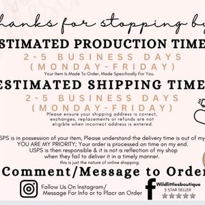 May include: A graphic with text that reads "Thanks for stopping by."  The graphic also includes the text "Estimated Production Time: 2-5 Business Days (Monday-Friday)" and "Estimated Shipping Time: 2-5 Business Days (Monday-Friday)". The graphic also includes the text "Please ensure your shipping address is correct, exchanges, replacements or refunds are not eligible when incorrect address is entered." The graphic also includes the text "Once USPS is in possession of your item, Please understand the delivery time is out of my control, YOU ARE MY PRIORITY; Your order is processed on time on my end. USPS is then responsible & it is not a reflection of my shop when they fail to deliver it in a timely manner. this is just the nature of online shopping." The graphic also includes the text "Comment/Message to Order" and "Follow Us On Instagram/ Message For Info or to Place an Order". The graphic also includes the text "Wildlittlesboutique 5 STAR SELLER".