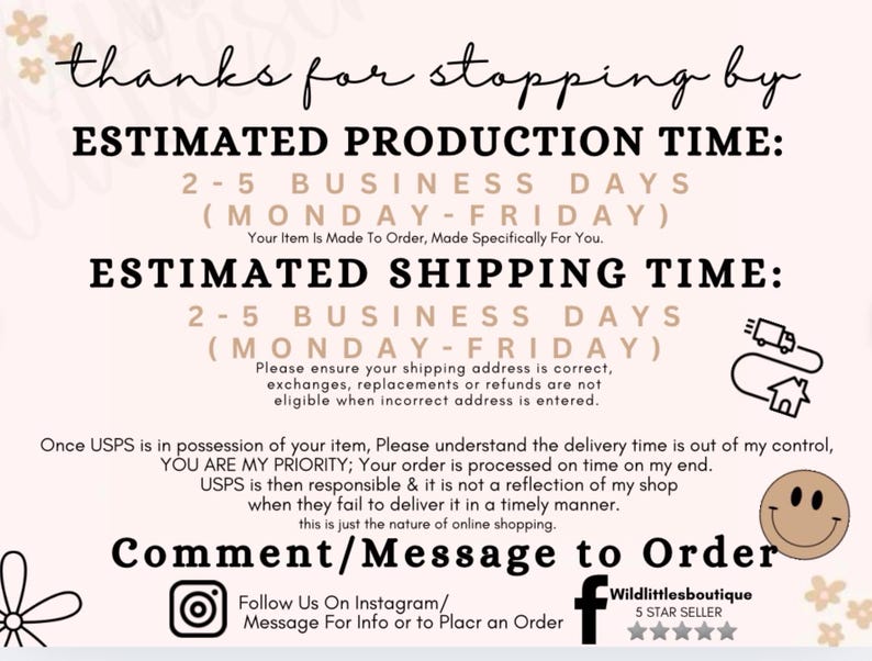 May include: A graphic with text that reads "Thanks for stopping by."  The graphic also includes the text "Estimated Production Time: 2-5 Business Days (Monday-Friday)" and "Estimated Shipping Time: 2-5 Business Days (Monday-Friday)". The graphic also includes the text "Please ensure your shipping address is correct, exchanges, replacements or refunds are not eligible when incorrect address is entered." The graphic also includes the text "Once USPS is in possession of your item, Please understand the delivery time is out of my control, YOU ARE MY PRIORITY; Your order is processed on time on my end. USPS is then responsible & it is not a reflection of my shop when they fail to deliver it in a timely manner. this is just the nature of online shopping." The graphic also includes the text "Comment/Message to Order" and "Follow Us On Instagram/ Message For Info or to Place an Order". The graphic also includes the text "Wildlittlesboutique 5 STAR SELLER".