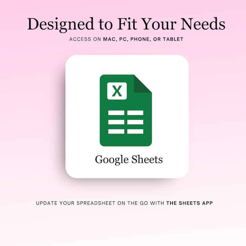 May include: A green Google Sheets icon with the letter "X" in the top left corner and a spreadsheet with three rows below it. The text "Google Sheets" is below the icon. The text "Designed to Fit Your Needs" is at the top of the image. The text "ACCESS ON MAC, PC, PHONE, OR TABLET" is below the text "Designed to Fit Your Needs". The text "UPDATE YOUR SPREADSHEET ON THE GO WITH THE SHEETS APP" is at the bottom of the image.