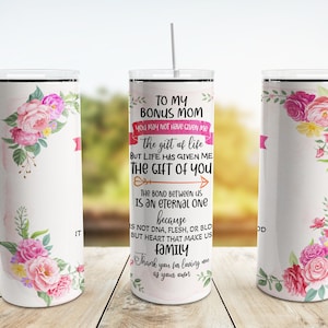 May include: White tumbler with a floral design and the text "To my bonus mom you may not have given me the gift of life but life has given me the gift of you. The bond between us is an eternal one because is not DNA, flesh, or blood but heart that makes us family. Thank you for loving me as your own."