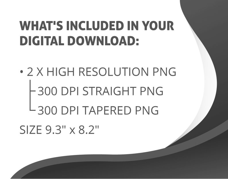 Peut inclure: Texte qui lit "WHAT'S INCLUDED IN YOUR DIGITAL DOWNLOAD:" suivi d'un point d'arr&ecirc;t et "2 X HIGH RESOLUTION PNG" avec deux sous-points : "300 DPI STRAIGHT PNG" et "300 DPI TAPERED PNG". Le texte se termine par "SIZE 9.3" x 8.2"