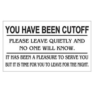 May include: Black and white sign with the text "YOU HAVE BEEN CUTOFF PLEASE LEAVE QUIETLY AND NO ONE WILL KNOW. IT HAS BEEN A PLEASURE TO SERVE YOU BUT IT IS TIME FOR YOU TO LEAVE FOR THE NIGHT."