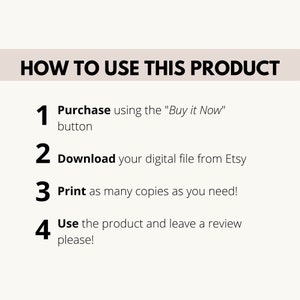 May include: A white background with black text outlining how to use a digital product. The steps are: 1. Purchase using the "Buy it Now" button, 2. Download your digital file from Etsy, 3. Print as many copies as you need, 4. Use the product and leave a review please!