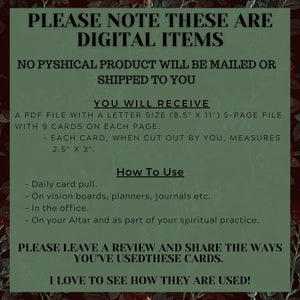 May include: A digital download of printable cards. The text reads "Please note these are digital items. No physical product will be mailed or shipped to you. You will receive a PDF file with a letter size (8.5" x 11") 5-page file with 9 cards on each page. Each card, when cut out by you, measures 2.5" x 3". How to use: Daily card pull. On vision boards, planners, journals etc. In the office. On your Altar and as part of your spiritual practice. Please leave a review and share the ways you've used these cards. I love to see how they are used!"