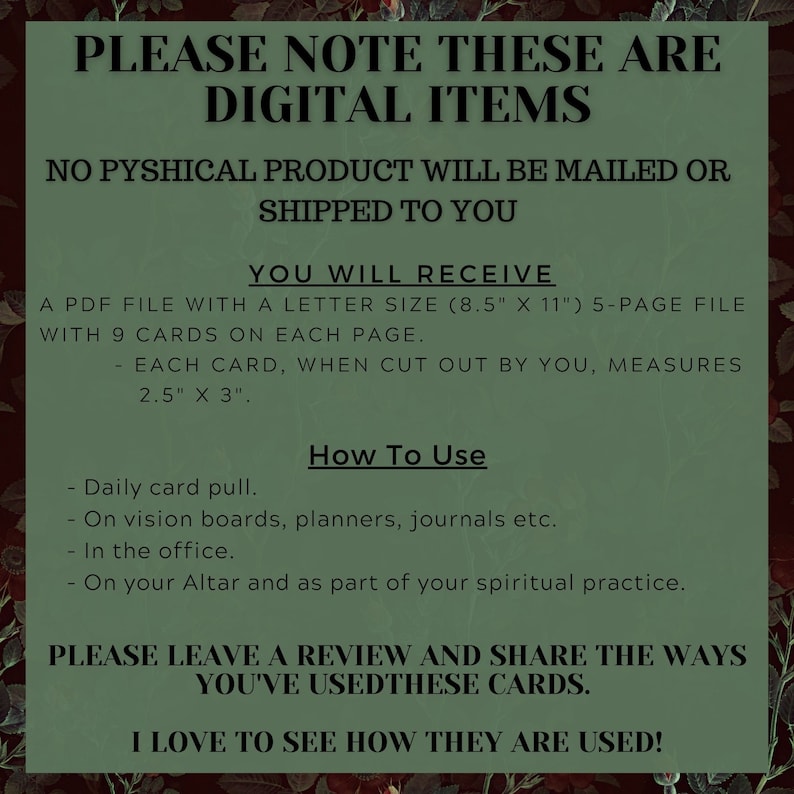 May include: A digital download of printable cards. The text reads "Please note these are digital items. No physical product will be mailed or shipped to you. You will receive a PDF file with a letter size (8.5" x 11") 5-page file with 9 cards on each page. Each card, when cut out by you, measures 2.5" x 3". How to use: Daily card pull. On vision boards, planners, journals etc. In the office. On your Altar and as part of your spiritual practice. Please leave a review and share the ways you've used these cards. I love to see how they are used!"
