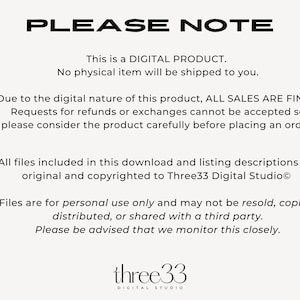 May include: Text on a white background that reads "PLEASE NOTE" followed by a paragraph explaining that this is a digital product and no physical item will be shipped. The text continues with a paragraph explaining that all sales are final and requests for refunds or exchanges cannot be accepted. The text concludes with a paragraph explaining that all files included in the download are original and copyrighted to Three33 Digital Studio and that the files are for personal use only and may not be resold, copied, distributed, or shared with a third party. The text concludes with a reminder that the seller monitors this closely. The text is followed by the logo "three33 DIGITAL STUDIO".