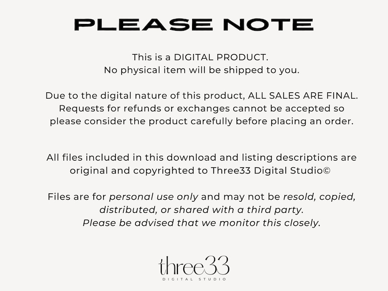 May include: Text on a white background that reads "PLEASE NOTE" followed by a paragraph explaining that this is a digital product and no physical item will be shipped. The text continues with a paragraph explaining that all sales are final and requests for refunds or exchanges cannot be accepted. The text concludes with a paragraph explaining that all files included in the download are original and copyrighted to Three33 Digital Studio and that the files are for personal use only and may not be resold, copied, distributed, or shared with a third party. The text concludes with a reminder that the seller monitors this closely. The text is followed by the logo "three33 DIGITAL STUDIO".