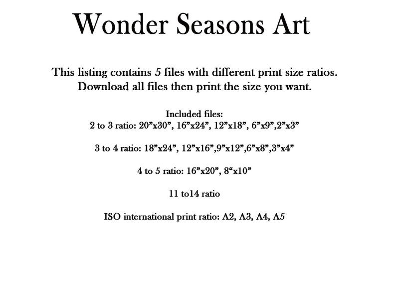 May include: Text on a white background describing the different print sizes included in a digital download of art prints. The text reads: "Wonder Seasons Art This listing contains 5 files with different print size ratios. Download all files then print the size you want. Included files: 2 to 3 ratio: 20"x30", 16"x24", 12"x18", 6"x9", 2"x3" 3 to 4 ratio: 18"x24", 12"x16", 9"x12", 6"x8", 3"x4" 4 to 5 ratio: 16"x20", 8"x10" 11 to 14 ratio ISO international print ratio: A2, A3, A4, A5"