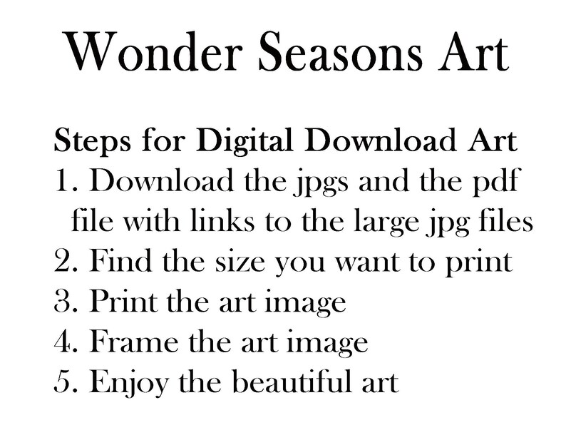 May include: Steps for downloading and printing digital art from Wonder Seasons Art. Download the jpgs and pdf file with links to large jpg files. Find the size you want to print, print the art image, frame it, and enjoy the beautiful art.