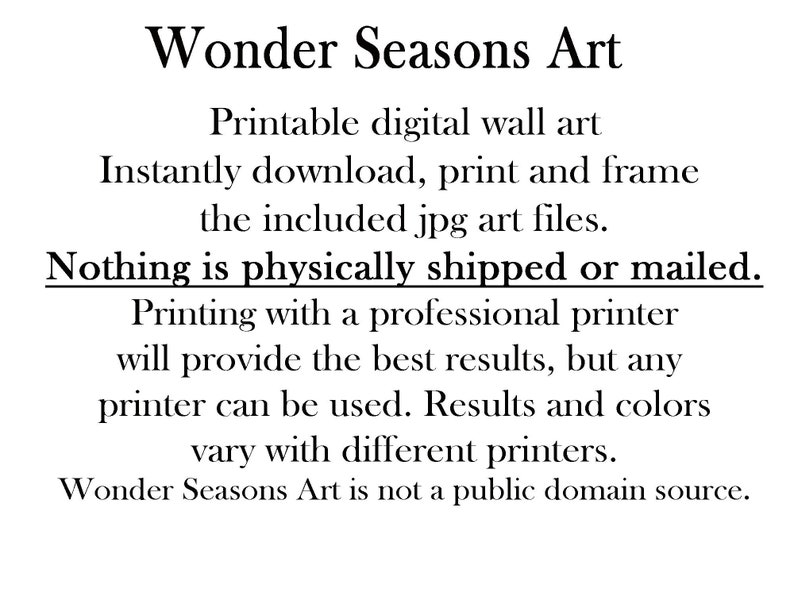 May include: Text on a white background that reads "Wonder Seasons Art".  Printable digital wall art. Instantly download, print and frame the included jpg art files. Nothing is physically shipped or mailed. Printing with a professional printer will provide the best results, but any printer can be used. Results and colors vary with different printers. Wonder Seasons Art is not a public domain source."
