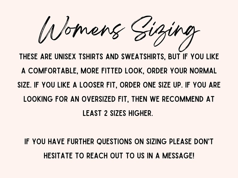 May include: Text explaining sizing for unisex t-shirts and sweatshirts.  It states that for a comfortable fit, order your normal size. For a looser fit, order one size up. For an oversized fit, order at least two sizes higher. It also encourages customers to reach out with any sizing questions.