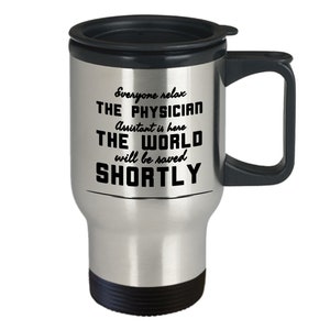 May include: A stainless steel travel mug with a black lid and handle. The mug has the text "Everyone relax, THE PHYSICIAN Assistant is here, THE WORLD will be saved SHORTLY" printed in black.