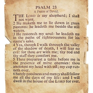 May include: A vintage, cream-colored paper with brown text, featuring Psalm 23, a Psalm of David. The text reads: "The Lord is my shepherd; I shall not want. 2 He maketh me to lie down in green pastures: he leadeth me beside the still waters. 3 He restoreth my soul: he leadeth me in the paths of righteousness for his name's sake. 4 Yea, though I walk through the valley of the shadow of death, I will fear no evil: for thou art with me; thy rod and thy staff they comfort me. 5 Thou preparest a table before me in the presence of mine enemies: thou anointest my head with oil; my cup runneth over. 6 Surely goodness and mercy shall follow me all the days of my life: and I will dwell in the house of the Lord for ever."