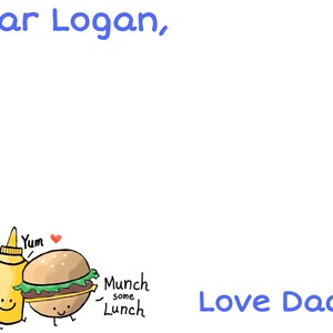 May include: A handwritten note with blue text that says "Dear Logan, Love Daddy".  Below the text are cartoon drawings of a tomato, a bottle of mustard, and a hamburger. The tomato is red and has a face with a worried expression. The mustard bottle is yellow and has a smiley face. The hamburger is brown and has a smiley face. The text below the hamburger says "Munch some Lunch".