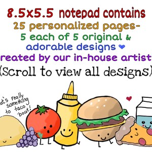 May include: An 8.5x5.5 inch notepad with 25 personalized pages. The notepad features 5 original and adorable designs created by in-house artists. The designs include a taco, a tomato, a bottle of mustard, a hamburger, a slice of pizza, a carton of milk, and an apple. The text on the notepad reads "8.5x5.5 notepad contains 25 personalized pages- 5 each of 5 original & adorable designs created by our in-house artists (Scroll to view all designs)".