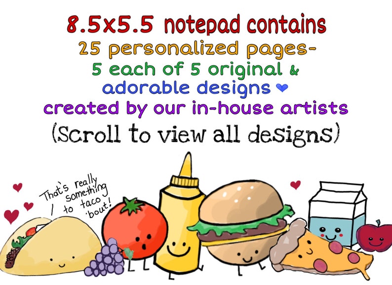 May include: An 8.5x5.5 inch notepad with 25 personalized pages. The notepad features 5 original and adorable designs created by in-house artists. The designs include a taco, a tomato, a bottle of mustard, a hamburger, a slice of pizza, a carton of milk, and an apple. The text on the notepad reads "8.5x5.5 notepad contains 25 personalized pages- 5 each of 5 original & adorable designs created by our in-house artists (Scroll to view all designs)".