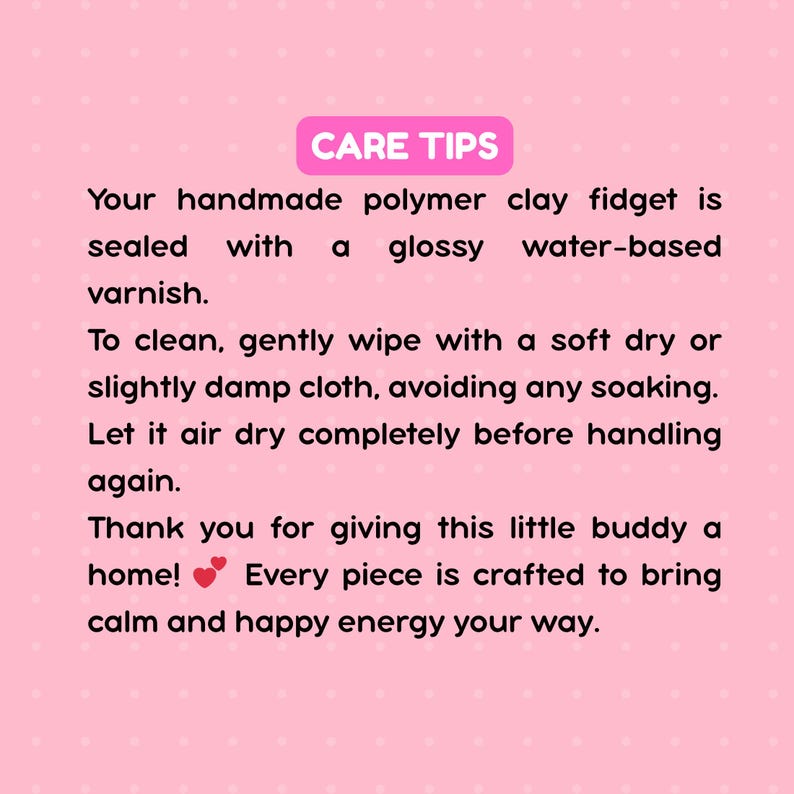 May include: A pink informational card with white polka dots featuring the text CARE TIPS. The text provides instructions for cleaning a handmade polymer clay fidget, noting it is sealed with a glossy water-based varnish and should be wiped with a soft cloth.