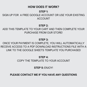 May include: A step-by-step guide on how to purchase and use a Google Sheets template. The steps include signing up for a free Google account, adding the template to your cart, completing your purchase, receiving a PDF download with instructions, copying the template to your account, and enjoying the template. The text also includes the phrase "Please contact me if you have any questions."