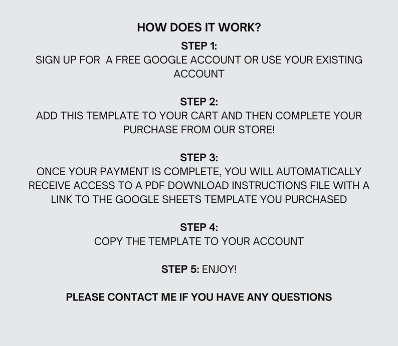 May include: A step-by-step guide on how to purchase and use a Google Sheets template. The steps include signing up for a free Google account, adding the template to your cart, completing your purchase, receiving a PDF download with instructions, copying the template to your account, and enjoying the template. The text also includes the phrase "Please contact me if you have any questions."