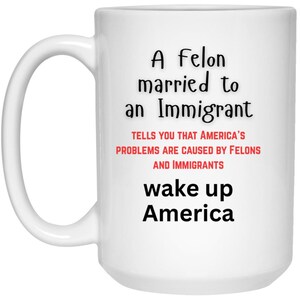 May include: White ceramic mug with black and red text. The text reads "A Felon married to an Immigrant tells you that America's problems are caused by Felons and Immigrants wake up America."