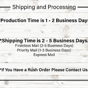 May include: A white wood background with black text that reads "Shipping and Processing". The text below reads "*Production Time is 1 - 2 Business Days."* The text below that reads "*Shipping Time is 2 - 5 Business Days."* The text below that reads "Firstclass Mail (2-5 Business Days)" "Priority Mail (1-3 Business Days)" "Express Mail". The text at the bottom reads "*If You Have a Rush Order Please Contact Us."