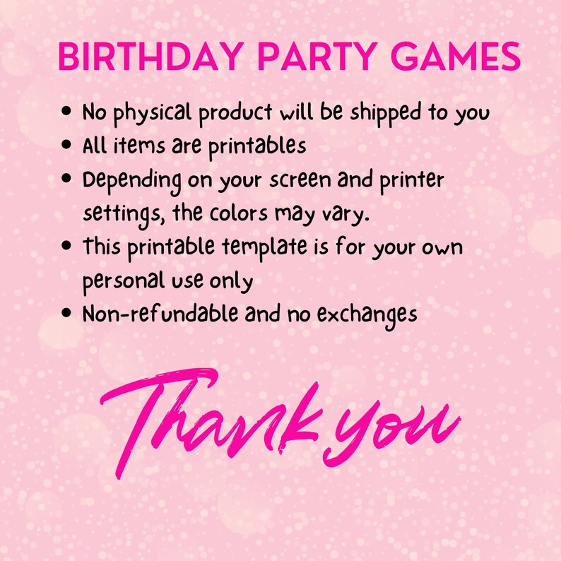 May include: Pink background with white polka dots and the text "BIRTHDAY PARTY GAMES" in black.  A list of bullet points in black text describes the product: "No physical product will be shipped to you", "All items are printables", "Depending on your screen and printer settings, the colours may vary.", "This printable template is for your own personal use only", "Non-refundable and no exchanges". The text "Thank you" is written in pink cursive.