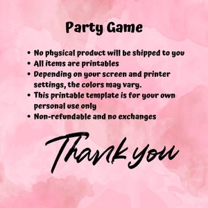 May include: A pink and white watercolour background with black text that reads "Party Game". The text below lists the following information: "No physical product will be shipped to you", "All items are printables", "Depending on your screen and printer settings, the colours may vary.", "This printable template is for your own personal use only", "Non-refundable and no exchanges". The text "Thank you" is written in large, black, cursive letters.