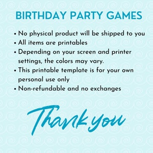 May include: A blue and white graphic with the text "Birthday Party Games" and a list of terms and conditions for printable party games. The text reads: "No physical product will be shipped to you. All items are printables. Depending on your screen and printer settings, the colors may vary. This printable template is for your own personal use only. Non-refundable and no exchanges. Thank you."