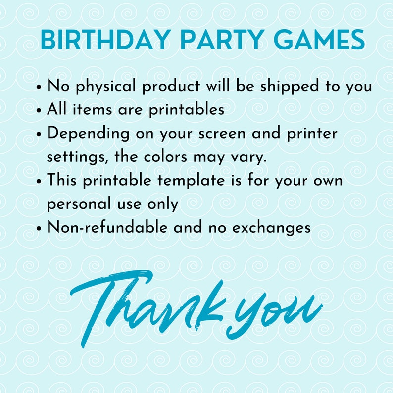 May include: A blue and white graphic with the text "Birthday Party Games" and a list of terms and conditions for printable party games. The text reads: "No physical product will be shipped to you. All items are printables. Depending on your screen and printer settings, the colors may vary. This printable template is for your own personal use only. Non-refundable and no exchanges. Thank you."