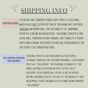 May include: Text on a white background with a hummingbird graphic on either side. The text reads "SHIPPING INFO" and explains that stickers are shipped using USPS First Class Mail, which does not offer detailed tracking but rather tracing information. The reliability of shipping updates can be inconsistent. Tracking updates are available through Pitney Bowes, not directly from USPS and can be accessed either on their website or via your Etsy order history. The text also explains that tracing updates are provided as the item is scanned through the sorting machines. Your order may say "DELIVERED" after being scanned at the final sorting location or post office. Rest assured, your order will usually be delivered within 3 business days. Please let me know if it has been more than 3 business days since being marked "DELIVERED".
