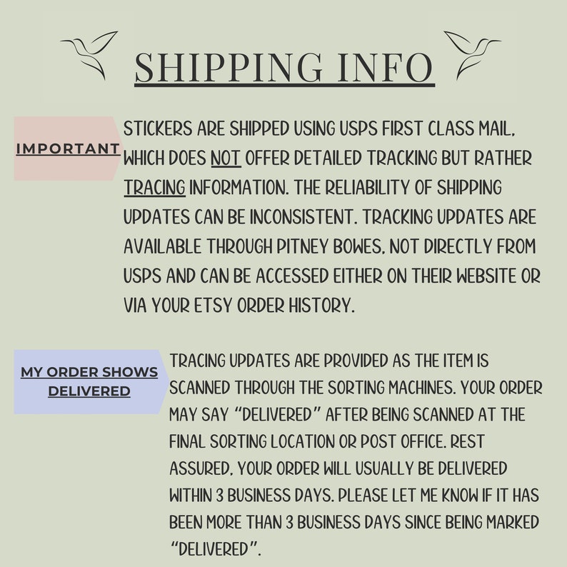 May include: Text on a white background with a hummingbird graphic on either side. The text reads "SHIPPING INFO" and explains that stickers are shipped using USPS First Class Mail, which does not offer detailed tracking but rather tracing information. The reliability of shipping updates can be inconsistent. Tracking updates are available through Pitney Bowes, not directly from USPS and can be accessed either on their website or via your Etsy order history. The text also explains that tracing updates are provided as the item is scanned through the sorting machines. Your order may say "DELIVERED" after being scanned at the final sorting location or post office. Rest assured, your order will usually be delivered within 3 business days. Please let me know if it has been more than 3 business days since being marked "DELIVERED".