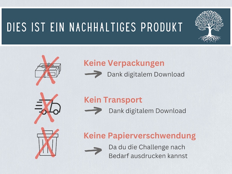May include: A graphic with a tree with roots and the text "DIES IST EIN NACHHALTIGES PRODUKT" at the top.  Below the text are three icons with red X's over them. The first icon is a box with a ribbon, the second icon is a delivery truck, and the third icon is a trash can.  Each icon has text next to it. The first icon says "Keine Verpackungen" and "Dank digitalem Download". The second icon says "Kein Transport" and "Dank digitalem Download". The third icon says "Keine Papierverschwendung" and "Da du die Challenge nach Bedarf ausdrucken kannst".