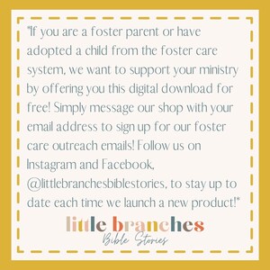 May include: A yellow background with a white dashed border and text that reads: *If you are a foster parent or have adopted a child from the foster care system, we want to support your ministry by offering you this digital download for free! Simply message our shop with your email address to sign up for our foster care outreach emails! Follow us on Instagram and Facebook, @littlebranchesbiblestories, to stay up to date each time we launch a new product!* little branches Bible Stories