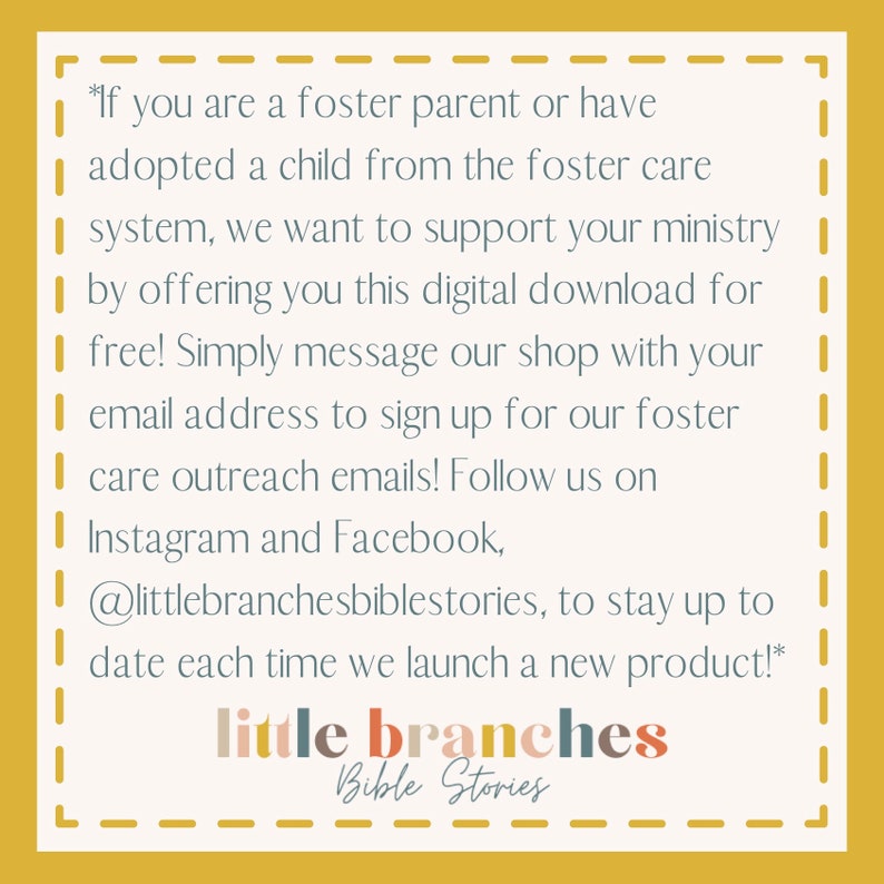 May include: A yellow background with a white dashed border and text that reads: *If you are a foster parent or have adopted a child from the foster care system, we want to support your ministry by offering you this digital download for free! Simply message our shop with your email address to sign up for our foster care outreach emails! Follow us on Instagram and Facebook, @littlebranchesbiblestories, to stay up to date each time we launch a new product!* little branches Bible Stories