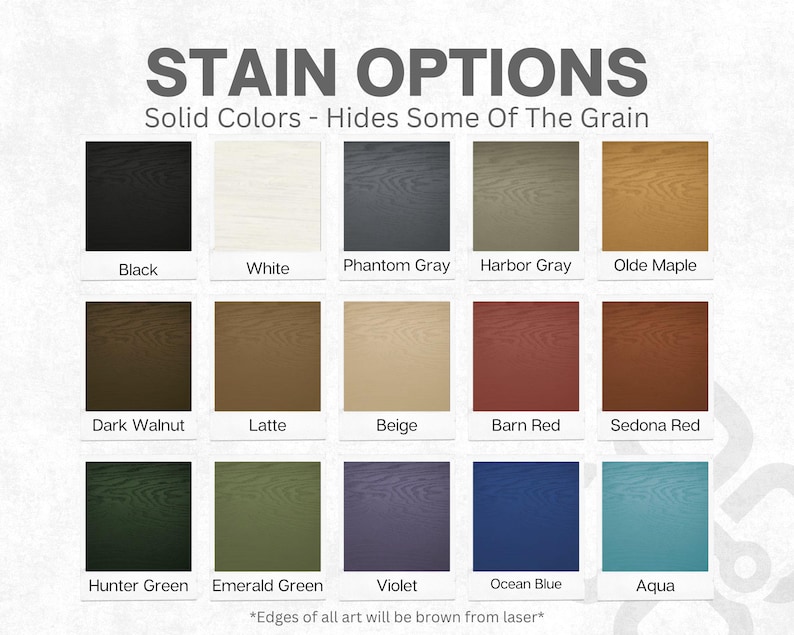 May include: A chart displaying 15 different stain colour options for wood. The colours are arranged in three rows of five. The colours include black, white, phantom grey, harbour grey, olde maple, dark walnut, latte, beige, barn red, sedona red, hunter green, emerald green, violet, ocean blue, and aqua. The text "STAIN OPTIONS" is at the top of the chart. The text "Solid Colours - Hides Some Of The Grain" is below the title. The text "*Edges of all art will be brown from laser*" is at the bottom of the chart.