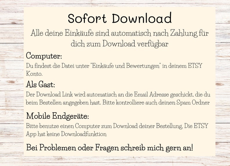 May include: A text-based image with instructions on how to download digital purchases from Etsy. The image has a light yellow background with brown wood grain borders. The text reads: "Sofort Download"  "Alle deine Eink&auml;ufe sind automatisch nach Zahlung f&uuml;r dich zum Download verf&uuml;gbar"  "Computer: Du findest die Datei unter "Eink&auml;ufe und Bewertungen" in deinem ETSY Konto."  "Als Gast: Der Download Link wird automatisch an die Email Adresse geschickt, die du beim Bestellen angegeben hast. Bitte kontrolliere auch deinen Spam Ordner"  "Mobile Endger&auml;te: Bitte benutze einen Computer zum Download deiner Bestellung. Die ETSY App hat keine Downloadfunktion"  "Bei Problemen oder Fragen schreib mich gern an!"