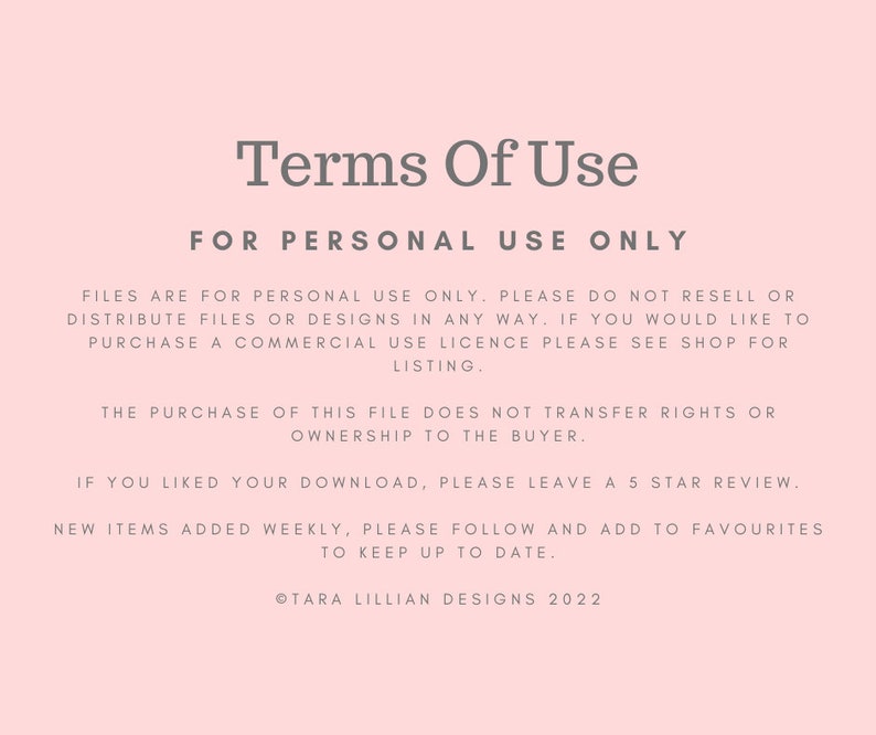 May include: Terms of Use for personal use only. Files are for personal use only. Please do not resell or distribute files or designs in any way. If you would like to purchase a commercial use licence please see shop for listing. The purchase of this file does not transfer rights or ownership to the buyer. If you liked your download, please leave a 5 star review. New items added weekly, please follow and add to favourites to keep up to date. &copy;Tara Lillian Designs 2022