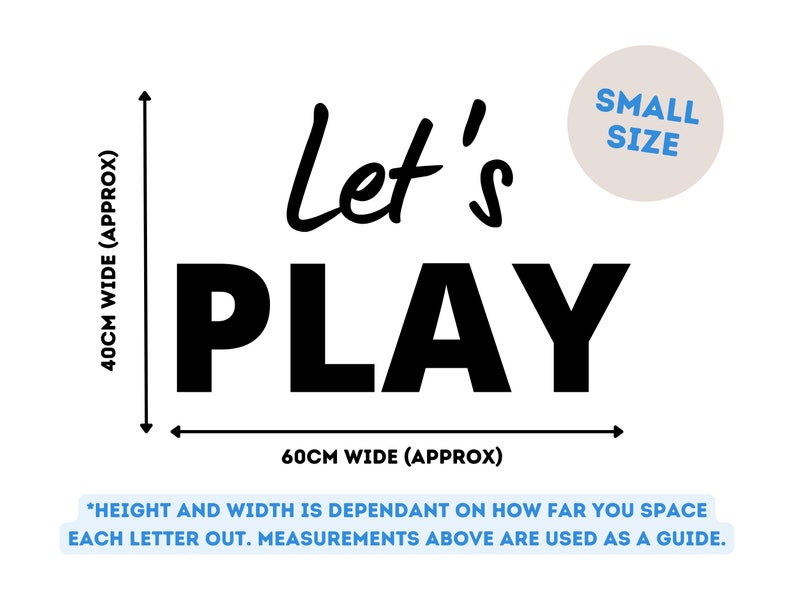 May include: Black and white wall decal that reads "Let's Play". The decal is approximately 40 cm wide and 60 cm tall. *Height and width is dependant on how far you space each letter out. Measurements above are used as a guide.*