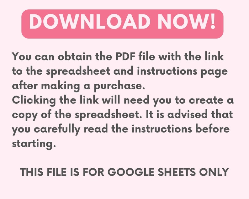 May include: Pink and white text on a white background that reads "DOWNLOAD NOW!"  You can obtain the PDF file with the link to the spreadsheet and instructions page after making a purchase. Clicking the link will need you to create a copy of the spreadsheet. It is advised that you carefully read the instructions before starting. THIS FILE IS FOR GOOGLE SHEETS ONLY.