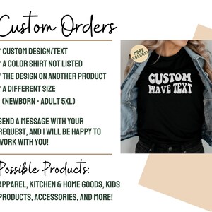 May include: A graphic showing the different types of custom orders that can be made. The graphic includes a black t-shirt with the text "CUSTOM WAVE TEXT" in white. The text "Custom Orders" is written in cursive at the top of the graphic. The text "Possible Products" is written in cursive at the bottom of the graphic. The graphic lists the following custom order options: custom design/text, a color shirt not listed, the design on another product, a different size (newborn - adult 5XL). The graphic also lists the following possible products: apparel, kitchen & home goods, kids products, accessories, and more.