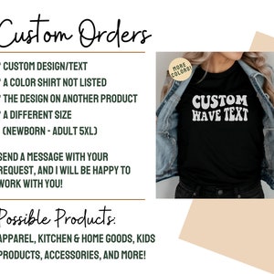 May include: A graphic showing the different types of custom orders that can be made. The graphic includes a black t-shirt with the text "CUSTOM WAVE TEXT" in white. The text "Custom Orders" is written in cursive at the top of the graphic. The text "Possible Products" is written in cursive at the bottom of the graphic. The graphic lists the following custom order options: custom design/text, a color shirt not listed, the design on another product, a different size (newborn - adult 5XL). The graphic also lists the following possible products: apparel, kitchen & home goods, kids products, accessories, and more.