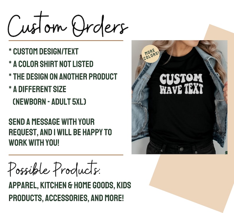 May include: A graphic showing the different types of custom orders that can be made. The graphic includes a black t-shirt with the text "CUSTOM WAVE TEXT" in white. The text "Custom Orders" is written in cursive at the top of the graphic. The text "Possible Products" is written in cursive at the bottom of the graphic. The graphic lists the following custom order options: custom design/text, a color shirt not listed, the design on another product, a different size (newborn - adult 5XL). The graphic also lists the following possible products: apparel, kitchen & home goods, kids products, accessories, and more.