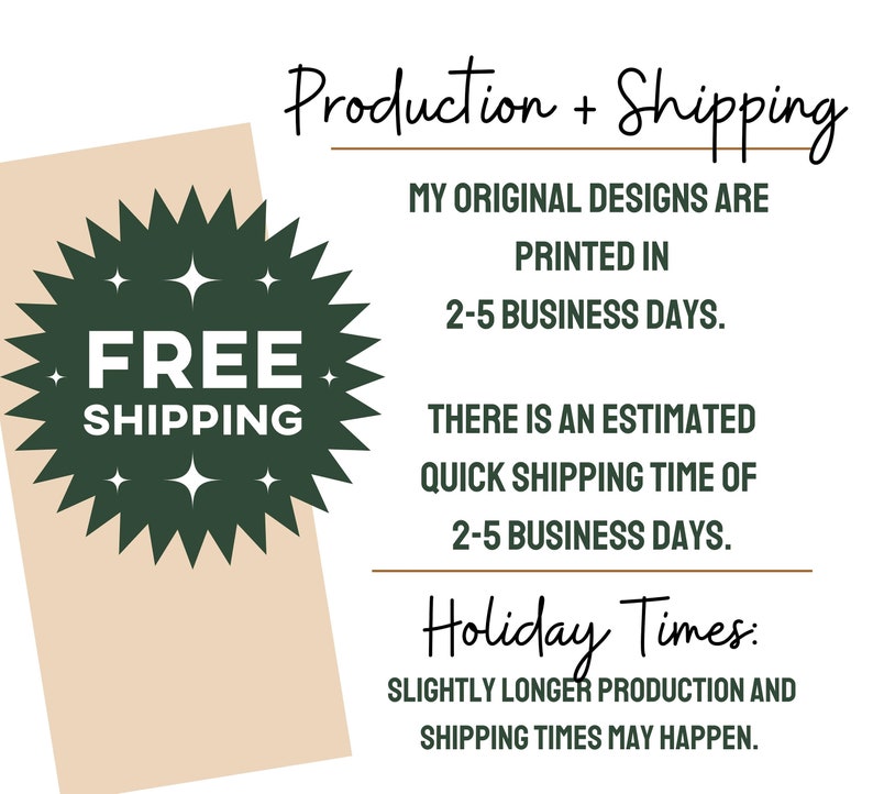 May include: A green starburst with the text "FREE SHIPPING" in white. The text "Production + Shipping" is at the top of the image. The text "MY ORIGINAL DESIGNS ARE PRINTED IN 2-5 BUSINESS DAYS." is below the starburst. The text "THERE IS AN ESTIMATED QUICK SHIPPING TIME OF 2-5 BUSINESS DAYS." is below the previous text. The text "Holiday Times: SLIGHTLY LONGER PRODUCTION AND SHIPPING TIMES MAY HAPPEN." is at the bottom of the image.