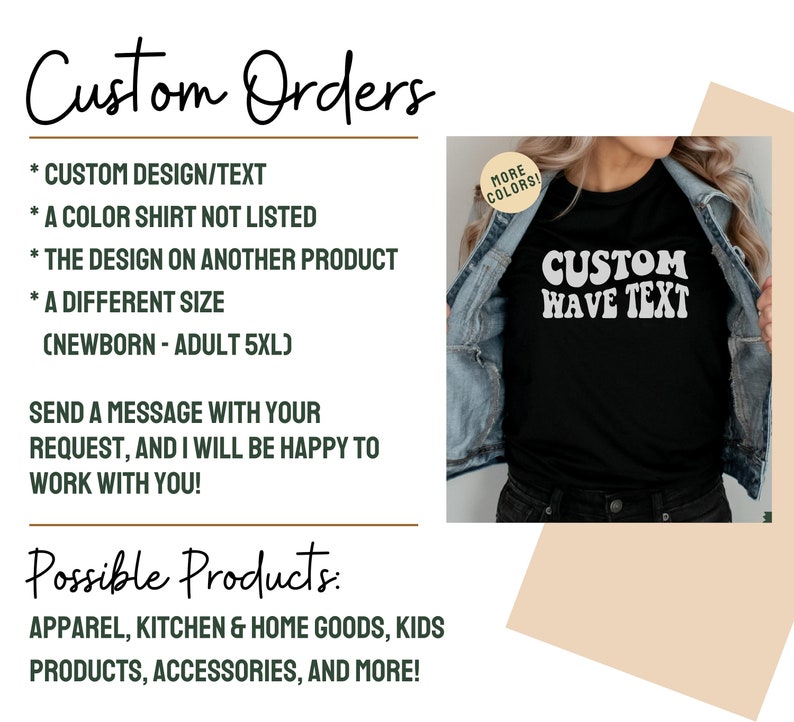 May include: A graphic showing the different types of custom orders that can be made. The graphic includes a black t-shirt with the text "CUSTOM WAVE TEXT" in white. The text "Custom Orders" is written in cursive at the top of the graphic. The text "Possible Products" is written in cursive at the bottom of the graphic. The graphic lists the following custom order options: custom design/text, a color shirt not listed, the design on another product, a different size (newborn - adult 5XL). The graphic also lists the following possible products: apparel, kitchen & home goods, kids products, accessories, and more.