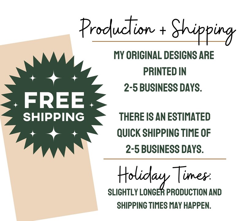 May include: A green starburst with the text "FREE SHIPPING" in white. The text "Production + Shipping" is at the top of the image. The text "MY ORIGINAL DESIGNS ARE PRINTED IN 2-5 BUSINESS DAYS." is below the starburst. The text "THERE IS AN ESTIMATED QUICK SHIPPING TIME OF 2-5 BUSINESS DAYS." is below the previous text. The text "Holiday Times: SLIGHTLY LONGER PRODUCTION AND SHIPPING TIMES MAY HAPPEN." is at the bottom of the image.